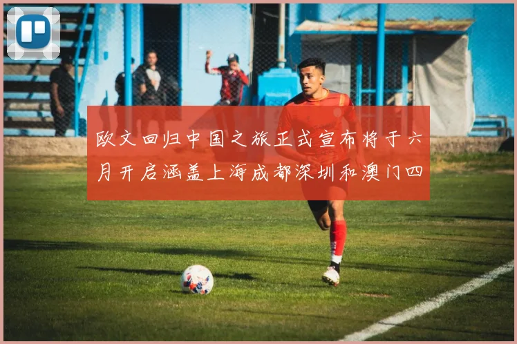 欧文回归中国之旅正式宣布将于六月开启涵盖上海成都深圳和澳门四大城市