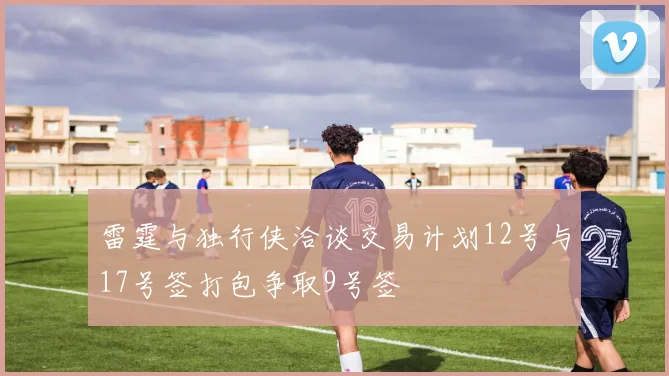 雷霆与独行侠洽谈交易计划12号与17号签打包争取9号签