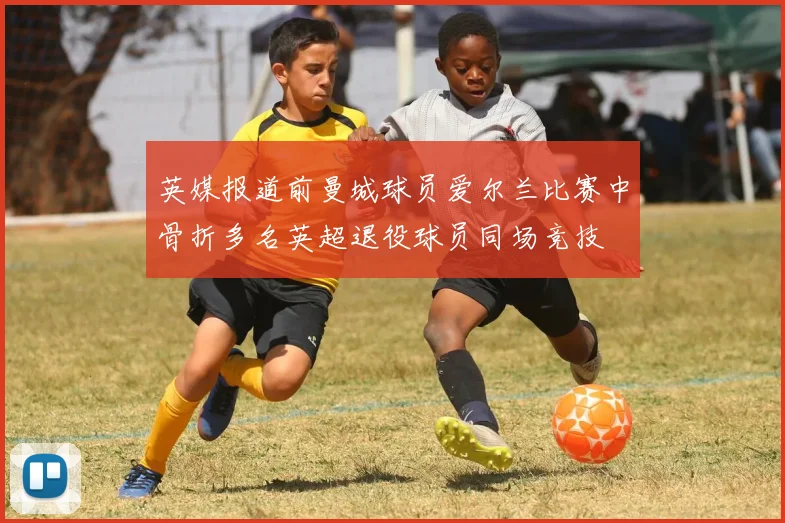 英媒报道前曼城球员爱尔兰比赛中骨折多名英超退役球员同场竞技