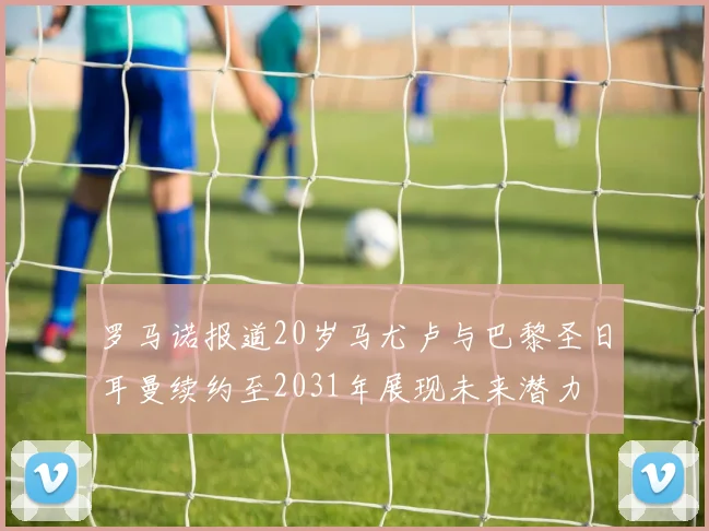 罗马诺报道20岁马尤卢与巴黎圣日耳曼续约至2031年展现未来潜力