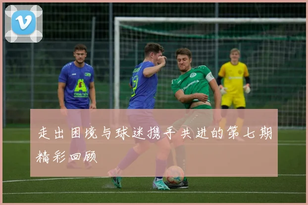 走出困境与球迷携手共进的第七期精彩回顾
