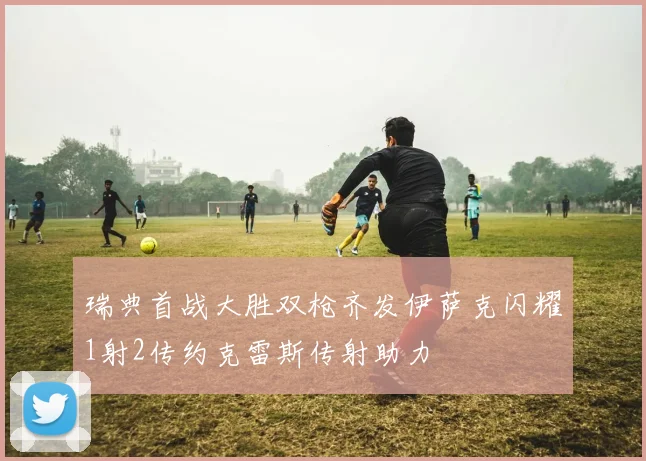 瑞典首战大胜双枪齐发伊萨克闪耀1射2传约克雷斯传射助力