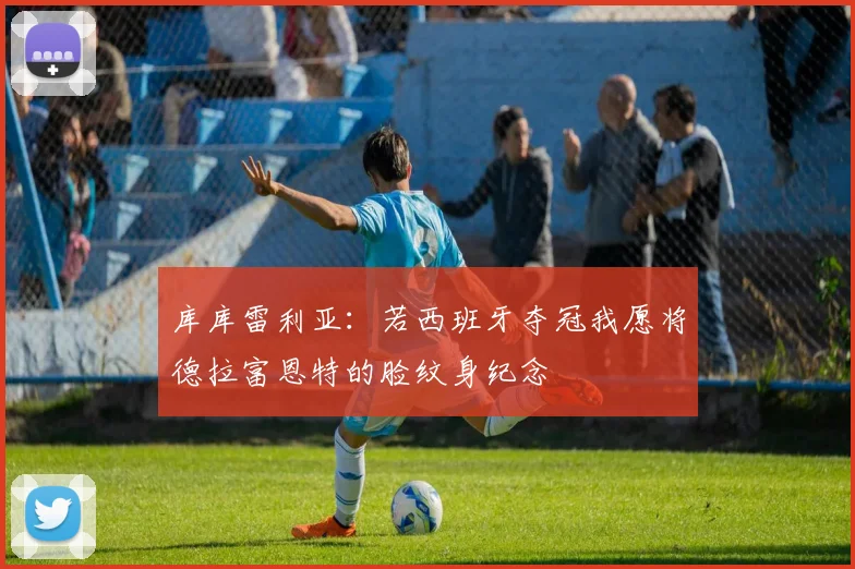 库库雷利亚：若西班牙夺冠我愿将德拉富恩特的脸纹身纪念