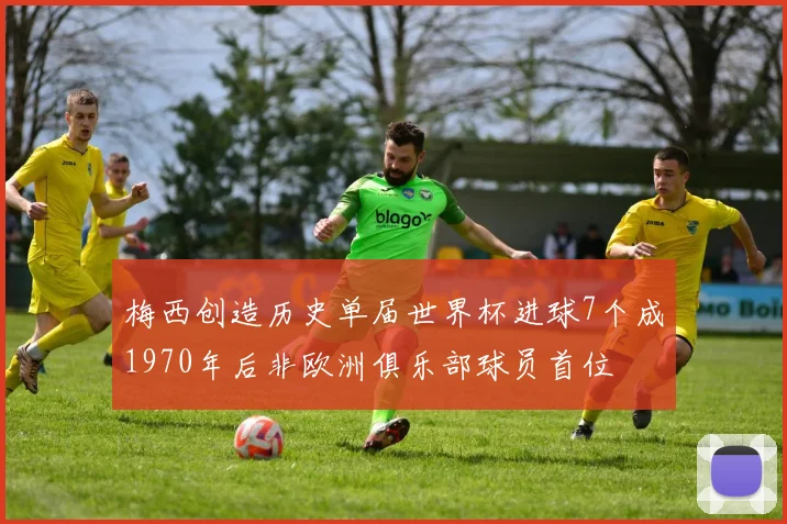 梅西创造历史单届世界杯进球7个成1970年后非欧洲俱乐部球员首位