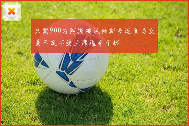 只需900万阿斯确认帕斯重返皇马交易已定不受主席选举干扰