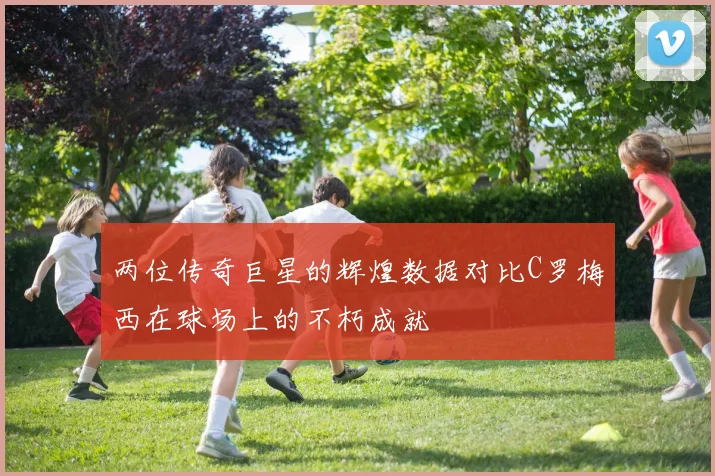 两位传奇巨星的辉煌数据对比C罗梅西在球场上的不朽成就
