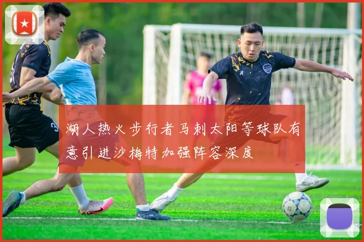 湖人热火步行者马刺太阳等球队有意引进沙梅特加强阵容深度