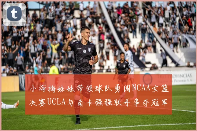 小海梅妹妹带领球队勇闯NCAA女篮决赛UCLA与南卡强强联手争夺冠军