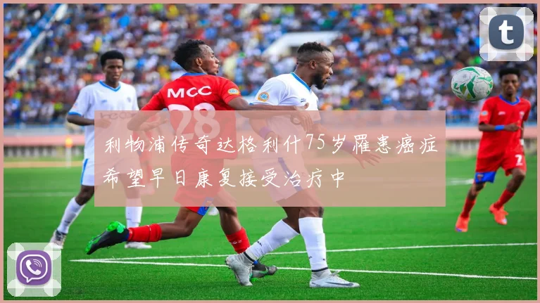 利物浦传奇达格利什75岁罹患癌症希望早日康复接受治疗中