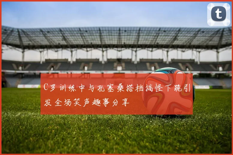C罗训练中与孔塞桑搭档搞怪下跪引发全场笑声趣事分享