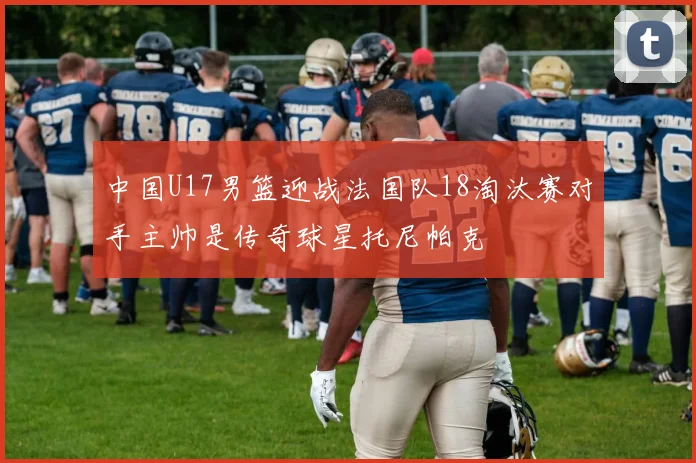 中国U17男篮迎战法国队18淘汰赛对手主帅是传奇球星托尼帕克
