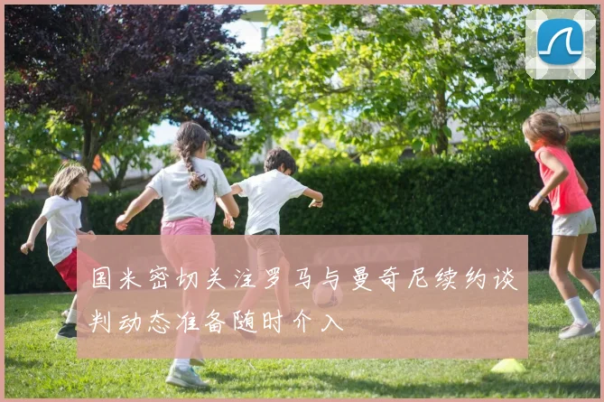 国米密切关注罗马与曼奇尼续约谈判动态准备随时介入