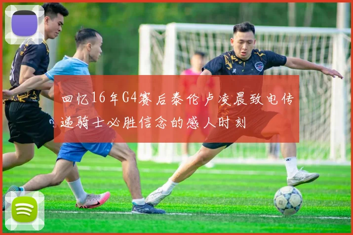 回忆16年G4赛后泰伦卢凌晨致电传递骑士必胜信念的感人时刻