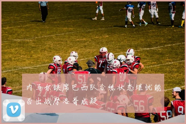 内马尔缺席巴西队合练状态堪忧能否出战摩洛哥成疑