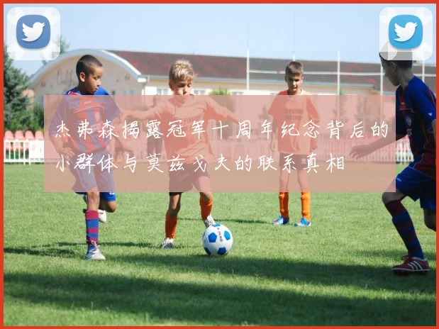 杰弗森揭露冠军十周年纪念背后的小群体与莫兹戈夫的联系真相