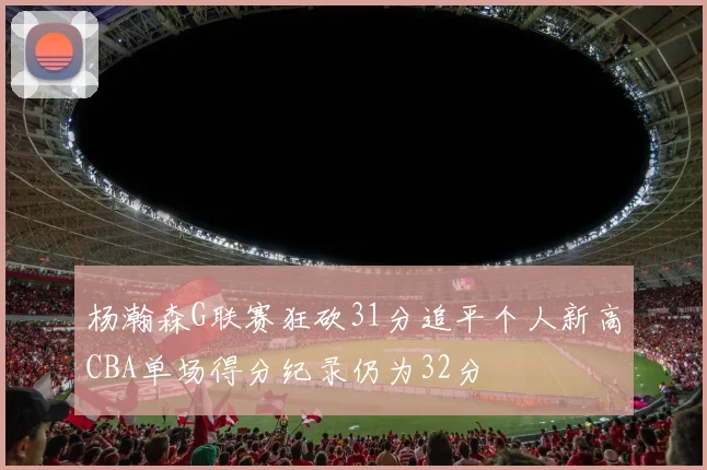 杨瀚森G联赛狂砍31分追平个人新高CBA单场得分纪录仍为32分