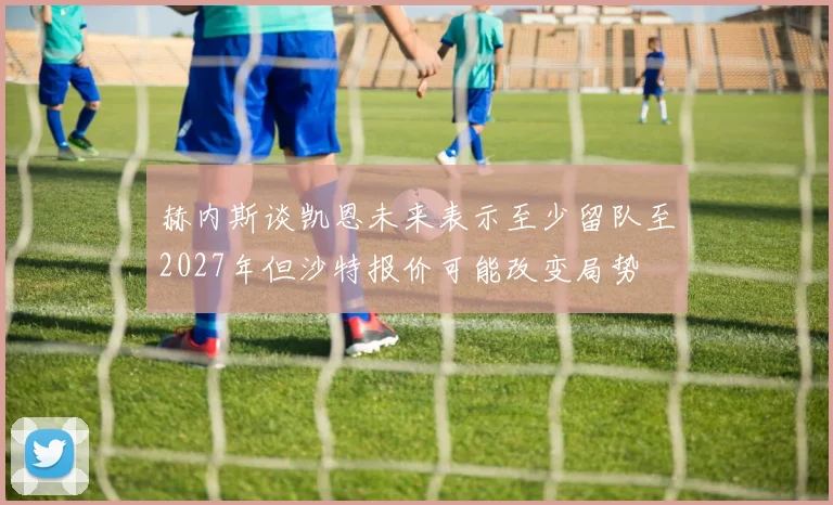 赫内斯谈凯恩未来表示至少留队至2027年但沙特报价可能改变局势