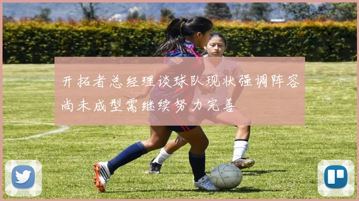 开拓者总经理谈球队现状强调阵容尚未成型需继续努力完善