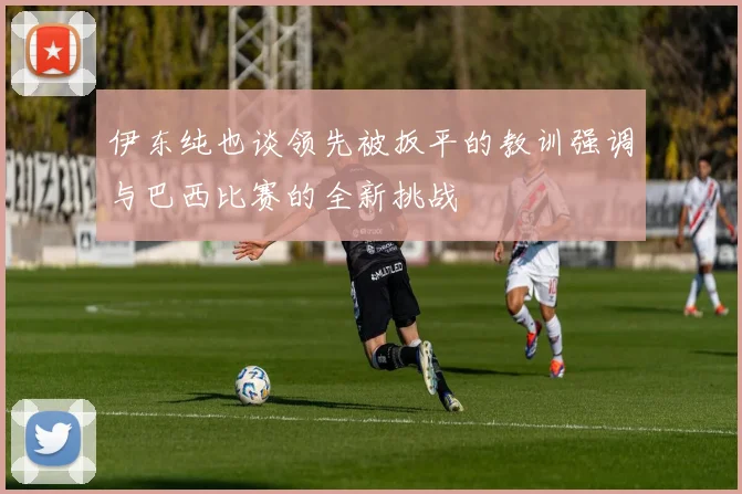 伊东纯也谈领先被扳平的教训强调与巴西比赛的全新挑战