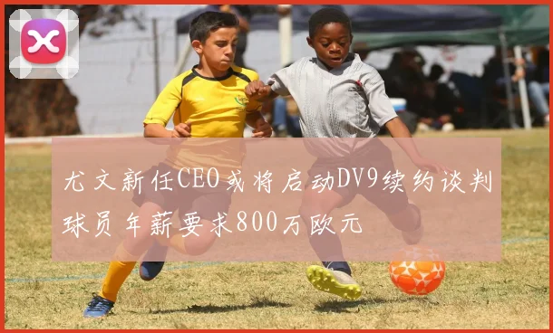 尤文新任CEO或将启动DV9续约谈判球员年薪要求800万欧元