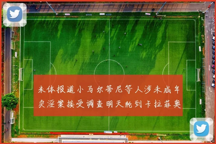 米体报道小马尔蒂尼等人涉未成年卖淫案接受调查明天轮到卡拉菲奥里接受问询
