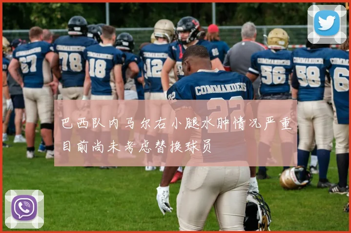 巴西队内马尔右小腿水肿情况严重目前尚未考虑替换球员